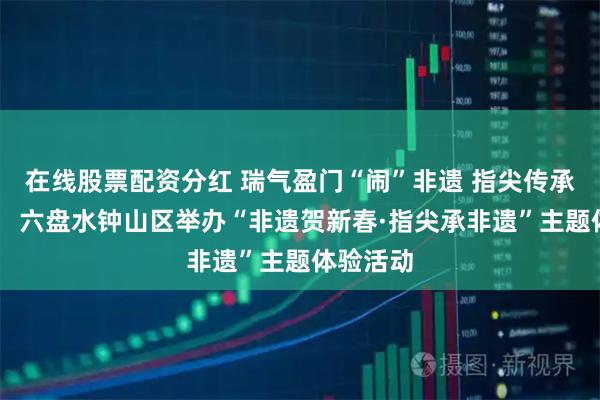 在线股票配资分红 瑞气盈门“闹”非遗 指尖传承寻年味： 六盘水钟山区举办“非遗贺新春·指尖承非遗”主题体验活动