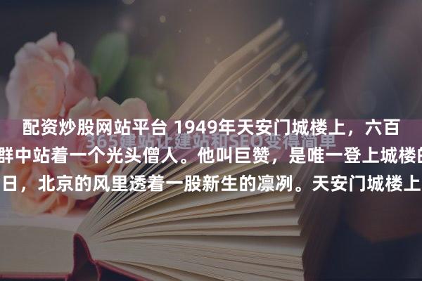配资炒股网站平台 1949年天安门城楼上，六百多位开国元勋齐聚，人群中站着一个光头僧人。他叫巨赞，是唯一登上城楼的出家人。1949年10月1日，北京的风里透着一股新生的凛冽。天安门城楼上，一片深色的海洋——那是六百多位开国元勋身上的国防绿军装和中山装。但在这一片庄严的深色调中，竟然突兀地跳出了一个灰...