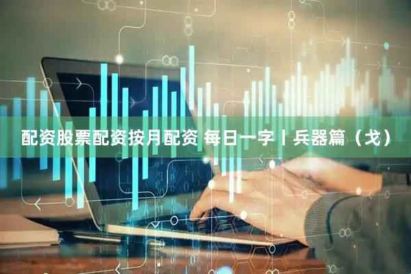 配资股票配资按月配资 每日一字丨兵器篇（戈）