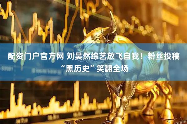 配资门户官方网 刘昊然综艺放飞自我！粉丝投稿“黑历史”笑翻全场