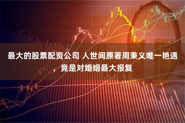 最大的股票配资公司 人世间原著周秉义唯一艳遇，竟是对婚姻最大报复