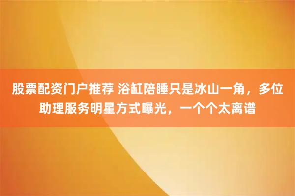 股票配资门户推荐 浴缸陪睡只是冰山一角，多位助理服务明星方式曝光，一个个太离谱
