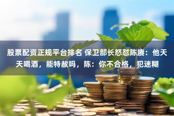 股票配资正规平台排名 保卫部长怒怼陈赓：他天天喝酒，能特赦吗，陈：你不合格，犯迷糊