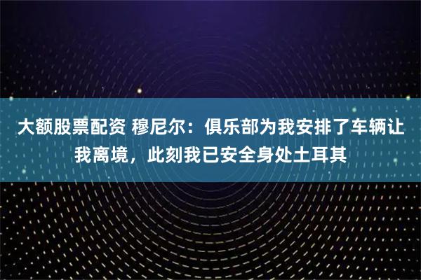 大额股票配资 穆尼尔：俱乐部为我安排了车辆让我离境，此刻我已安全身处土耳其