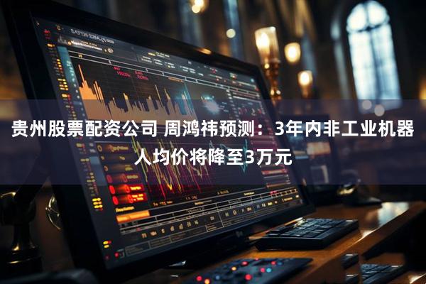 贵州股票配资公司 周鸿祎预测：3年内非工业机器人均价将降至3万元