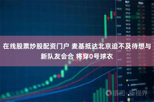在线股票炒股配资门户 麦基抵达北京迫不及待想与新队友会合 将穿0号球衣