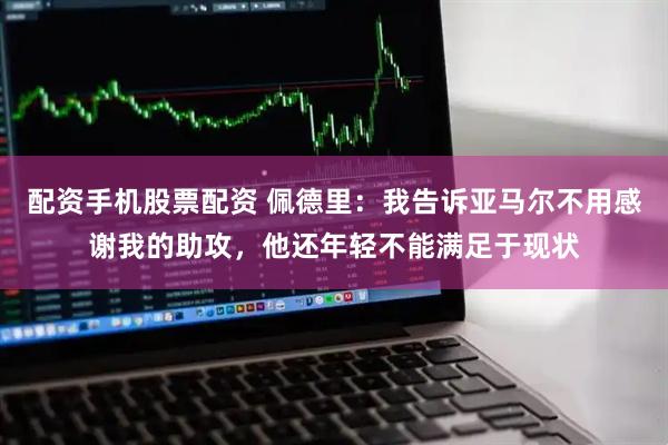 配资手机股票配资 佩德里：我告诉亚马尔不用感谢我的助攻，他还年轻不能满足于现状