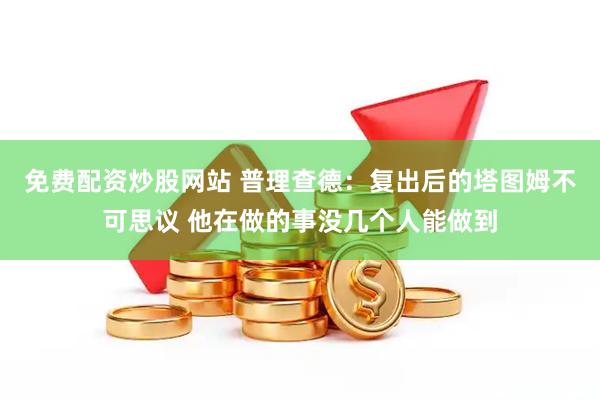 免费配资炒股网站 普理查德：复出后的塔图姆不可思议 他在做的事没几个人能做到