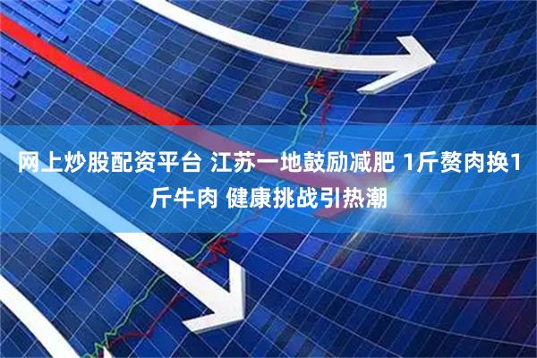 网上炒股配资平台 江苏一地鼓励减肥 1斤赘肉换1斤牛肉 健康挑战引热潮