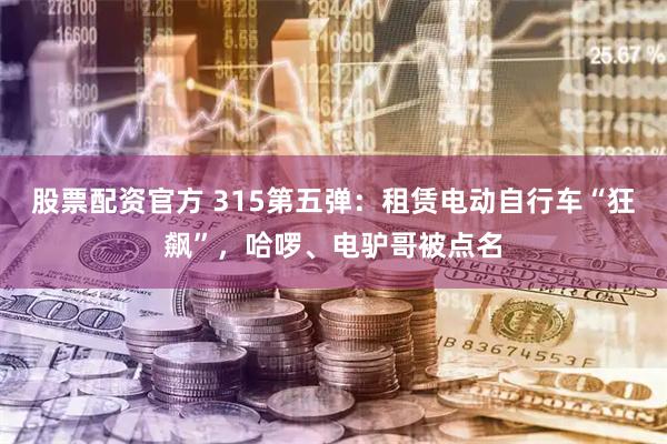 股票配资官方 315第五弹：租赁电动自行车“狂飙”，哈啰、电驴哥被点名