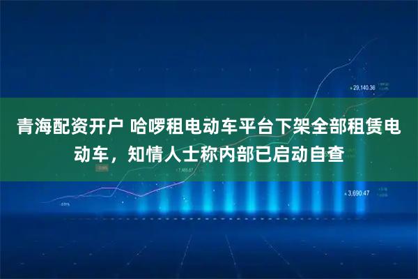 青海配资开户 哈啰租电动车平台下架全部租赁电动车，知情人士称内部已启动自查