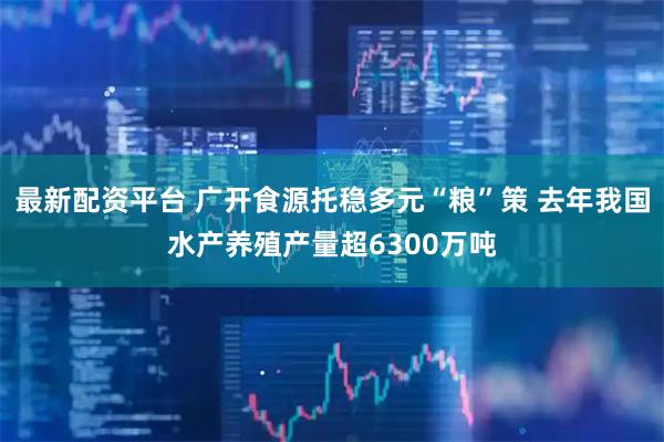 最新配资平台 广开食源托稳多元“粮”策 去年我国水产养殖产量超6300万吨