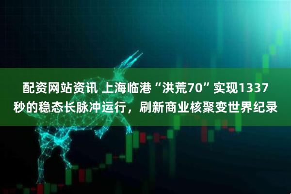 配资网站资讯 上海临港“洪荒70”实现1337秒的稳态长脉冲运行，刷新商业核聚变世界纪录