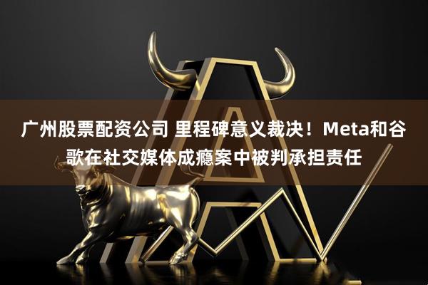 广州股票配资公司 里程碑意义裁决！Meta和谷歌在社交媒体成瘾案中被判承担责任