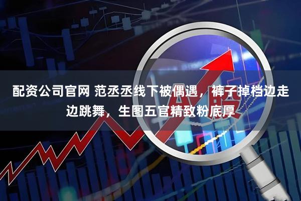 配资公司官网 范丞丞线下被偶遇，裤子掉档边走边跳舞，生图五官精致粉底厚