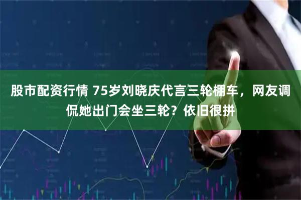 股市配资行情 75岁刘晓庆代言三轮棚车，网友调侃她出门会坐三轮？依旧很拼