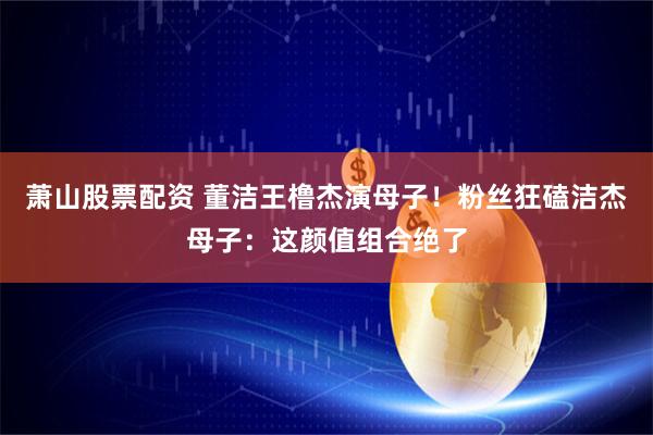 萧山股票配资 董洁王橹杰演母子！粉丝狂磕洁杰母子：这颜值组合绝了