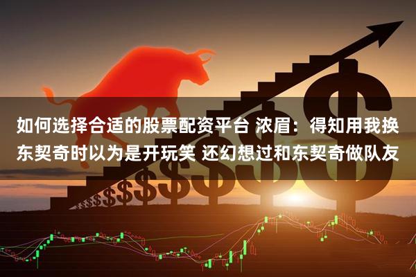 如何选择合适的股票配资平台 浓眉：得知用我换东契奇时以为是开玩笑 还幻想过和东契奇做队友