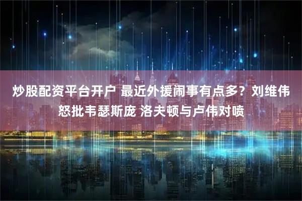 炒股配资平台开户 最近外援闹事有点多？刘维伟怒批韦瑟斯庞 洛夫顿与卢伟对喷
