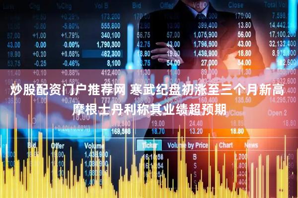 炒股配资门户推荐网 寒武纪盘初涨至三个月新高 摩根士丹利称其业绩超预期