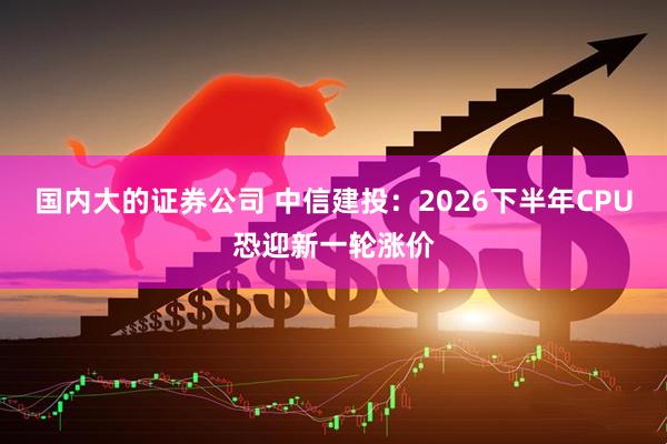 国内大的证券公司 中信建投：2026下半年CPU恐迎新一轮涨价