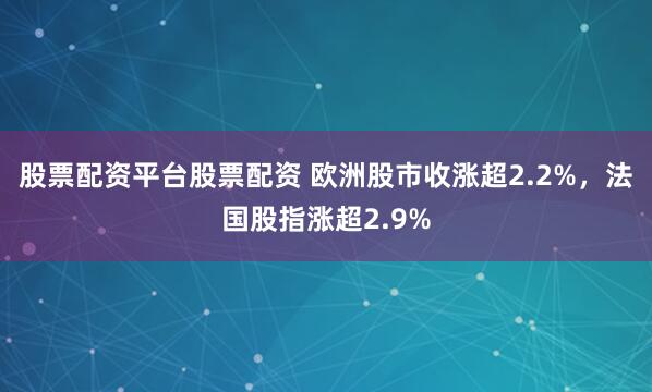 股票配资平台股票配资 欧洲股市收涨超2.2%，法国股指涨超2.9%