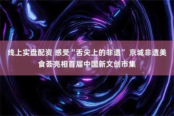 线上实盘配资 感受“舌尖上的非遗” 京城非遗美食荟亮相首届中国新文创市集
